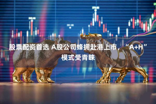 股票配资首选 A股公司蜂拥赴港上市，“A+H”模式受青睐