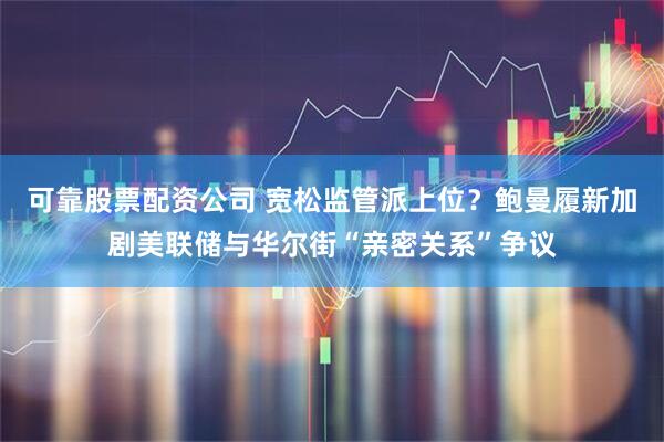 可靠股票配资公司 宽松监管派上位？鲍曼履新加剧美联储与华尔街“亲密关系”争议
