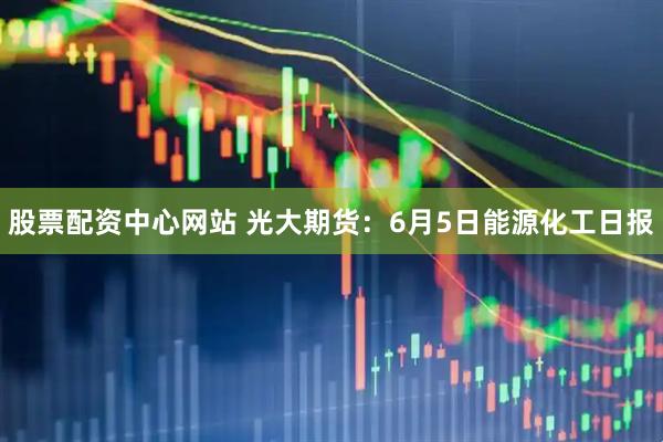 股票配资中心网站 光大期货：6月5日能源化工日报