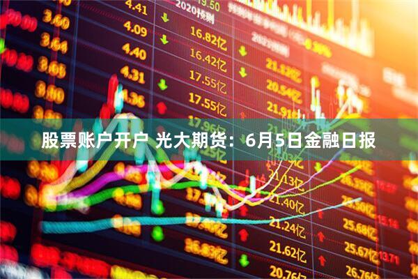 股票账户开户 光大期货：6月5日金融日报