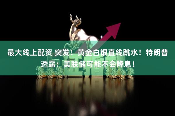 最大线上配资 突发！黄金白银直线跳水！特朗普透露：美联储可能不会降息！