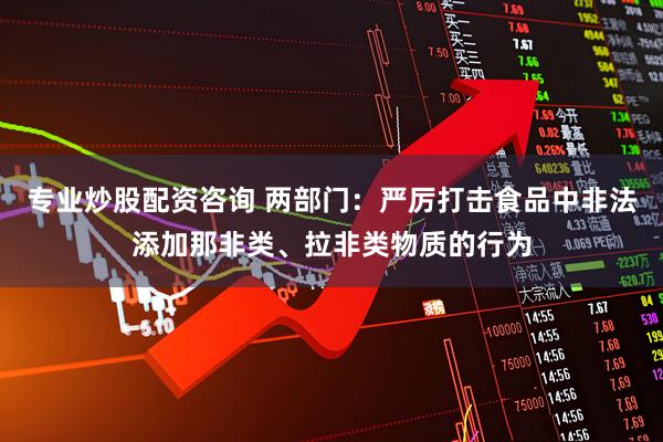专业炒股配资咨询 两部门：严厉打击食品中非法添加那非类、拉非类物质的行为