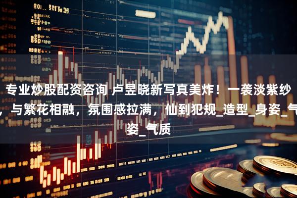 专业炒股配资咨询 卢昱晓新写真美炸！一袭淡紫纱裙，与繁花相融，氛围感拉满，仙到犯规_造型_身姿_气质