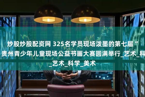炒股炒股配资网 325名学员现场泼墨的第七届“中艺杯”贵州青少年儿童现场公益书画大赛圆满举行_艺术_科学_美术