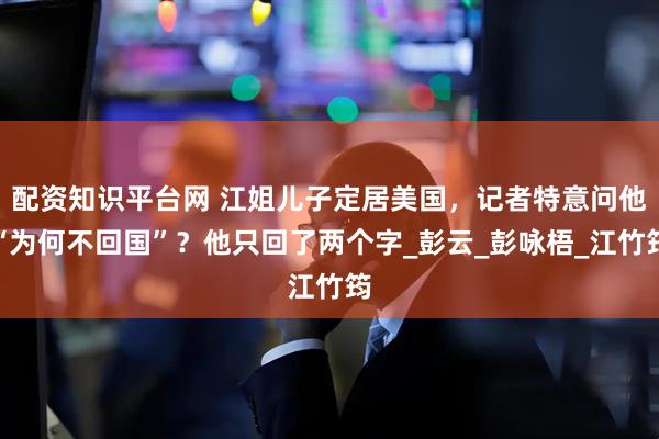 配资知识平台网 江姐儿子定居美国，记者特意问他“为何不回国”？他只回了两个字_彭云_彭咏梧_江竹筠