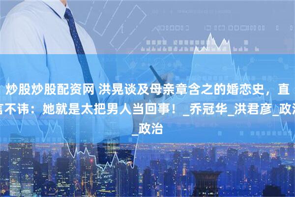 炒股炒股配资网 洪晃谈及母亲章含之的婚恋史，直言不讳：她就是太把男人当回事！_乔冠华_洪君彦_政治