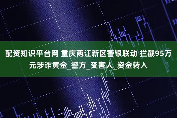 配资知识平台网 重庆两江新区警银联动 拦截95万元涉诈黄金_警方_受害人_资金转入