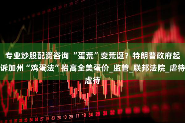 专业炒股配资咨询 “蛋荒”变荒诞？特朗普政府起诉加州“鸡蛋法”抬高全美蛋价_监管_联邦法院_虐待