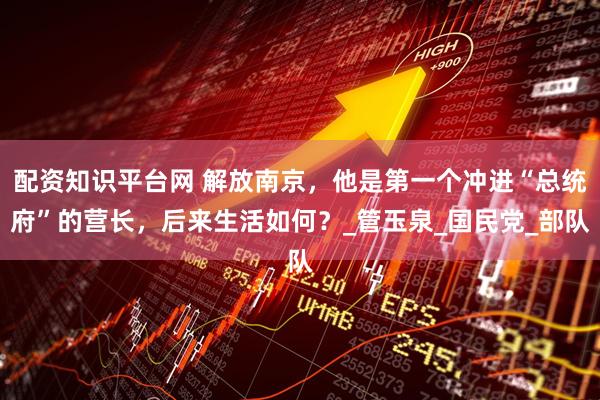配资知识平台网 解放南京，他是第一个冲进“总统府”的营长，后来生活如何？_管玉泉_国民党_部队
