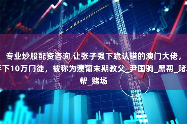 专业炒股配资咨询 让张子强下跪认错的澳门大佬，手下10万门徒，被称为澳葡末期教父_尹国驹_黑帮_赌场