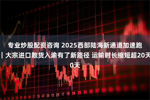 专业炒股配资咨询 2025西部陆海新通道加速跑｜大宗进口散货入渝有了新路径 运输时长缩短超20天