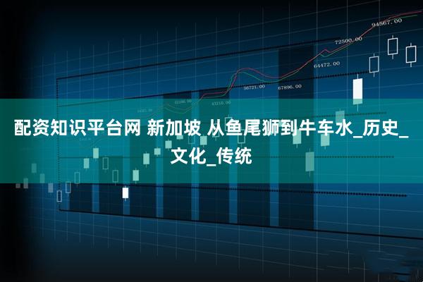 配资知识平台网 新加坡 从鱼尾狮到牛车水_历史_文化_传统