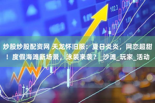 炒股炒股配资网 天龙怀旧服：夏日炎炎，网恋超甜！度假海滩新场景，泳装来袭？_沙滩_玩家_活动