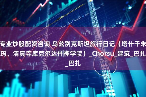 专业炒股配资咨询 乌兹别克斯坦旅行日记（塔什干朱玛、清真寺库克尔达什神学院）_Chorsu_建筑_巴扎