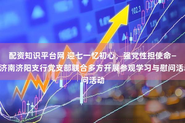 配资知识平台网 迎七一忆初心，强党性担使命——济南济阳支行党支部联合多方开展参观学习与慰问活动