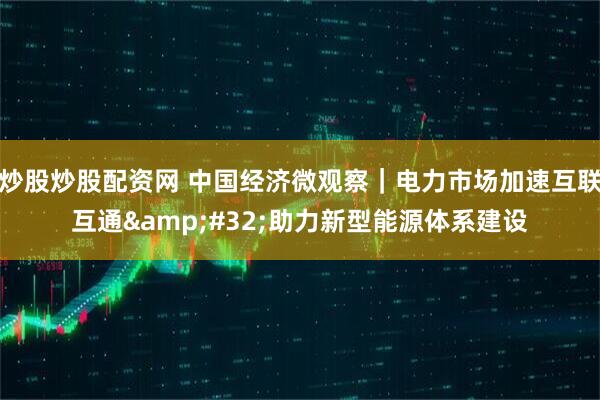 炒股炒股配资网 中国经济微观察｜电力市场加速互联互通 助力新型能源体系建设