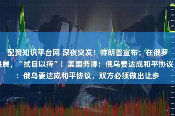 配资知识平台网 深夜突发！特朗普宣布：在俄罗斯问题上取得重大进展，“拭目以待”！美国务卿：俄乌要达成和平协议，双方必须做出让步