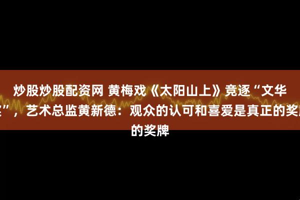 炒股炒股配资网 黄梅戏《太阳山上》竞逐“文华奖”，艺术总监黄新德：观众的认可和喜爱是真正的奖牌