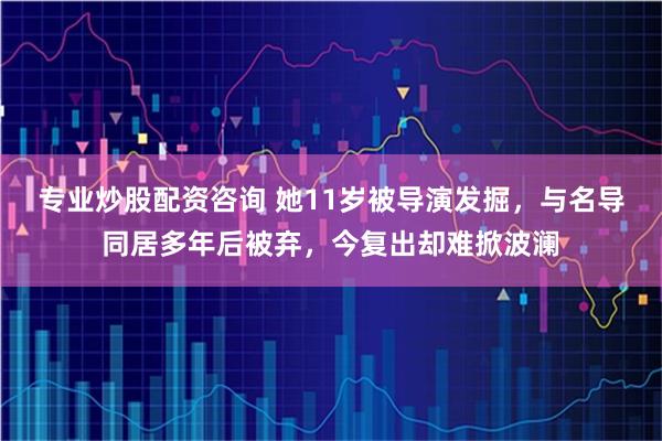 专业炒股配资咨询 她11岁被导演发掘，与名导同居多年后被弃，今复出却难掀波澜
