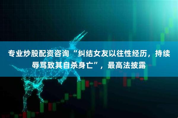 专业炒股配资咨询 “纠结女友以往性经历，持续辱骂致其自杀身亡”，最高法披露