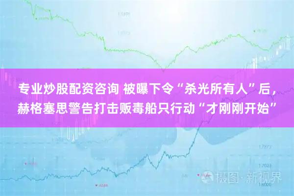 专业炒股配资咨询 被曝下令“杀光所有人”后，赫格塞思警告打击贩毒船只行动“才刚刚开始”