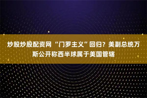 炒股炒股配资网 “门罗主义”回归？美副总统万斯公开称西半球属于美国管辖