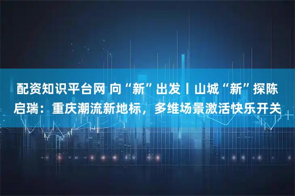 配资知识平台网 向“新”出发丨山城“新”探陈启瑞：重庆潮流新地标，多维场景激活快乐开关