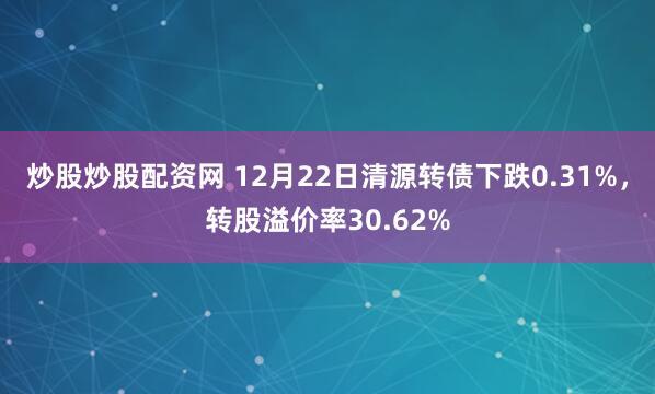 炒股炒股配资网 12月22日清源转债下跌0.31%，转股溢价率30.62%